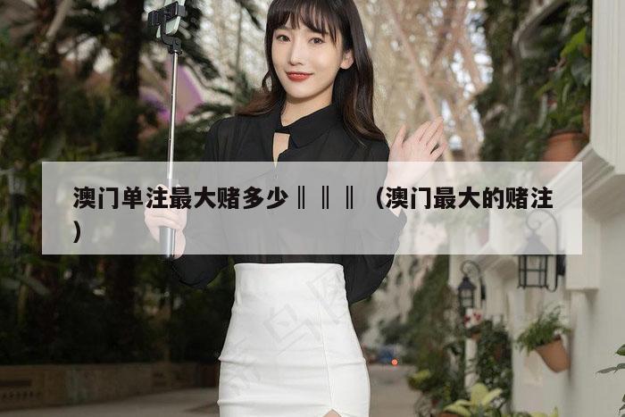 澳门单注最大赌多少‖‖‖（澳门最大的赌注）