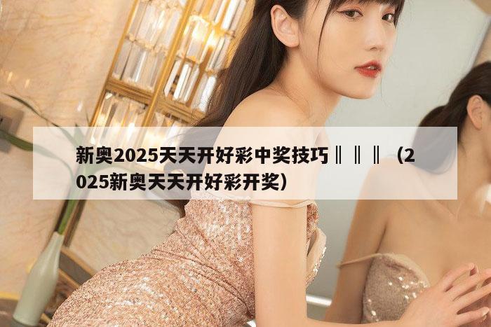 新奥2025天天开好彩中奖技巧‖‖‖（2025新奥天天开好彩开奖）
