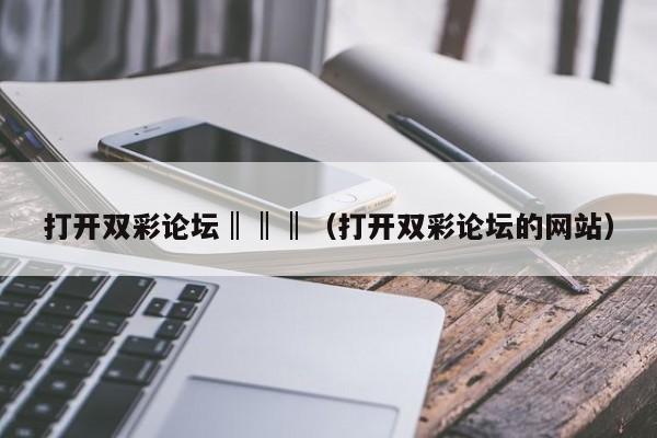 打开双彩论坛‖‖‖（打开双彩论坛的网站）