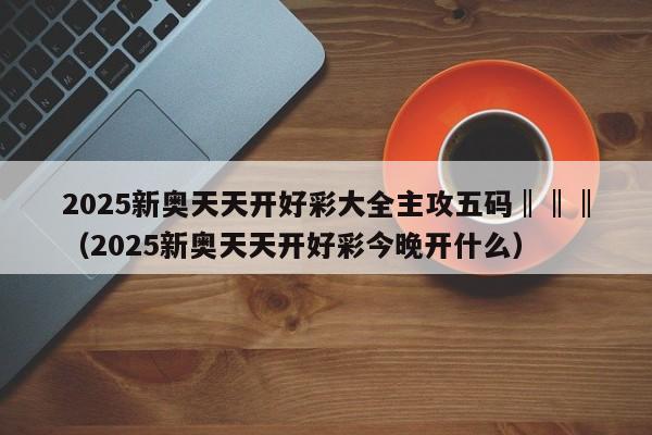 2025新奥天天开好彩大全主攻五码‖‖‖（2025新奥天天开好彩今晚开什么）
