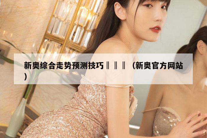 新奥综合走势预测技巧‖‖‖（新奥官方网站）