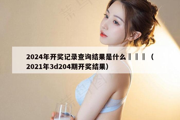 2024年开奖记录查询结果是什么‖‖‖（2021年3d204期开奖结果）