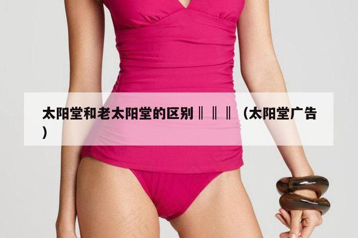 太阳堂和老太阳堂的区别‖‖‖（太阳堂广告）